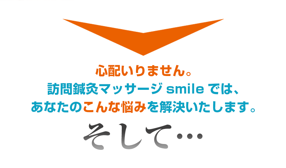 心配いりません。訪問鍼灸マッサージsmileでは、あなたのこんな悩みを解決いたします。そして・・・